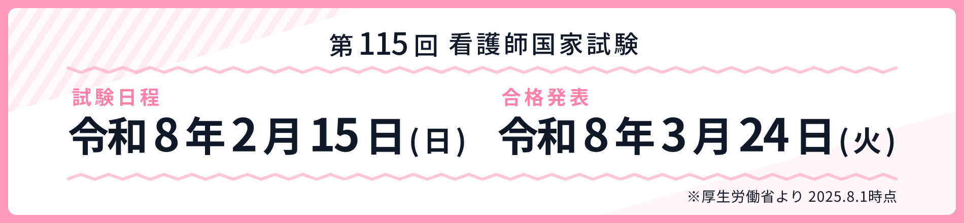 第115回看護師国家試験 試験日程：令和8年2月15日（日） 合格発表：令和8年3月24日（火）※厚生労働省より2025.8.1時点